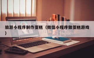 敦煌旅游小程序制作蛋糕（微信小程序做蛋糕游戏）